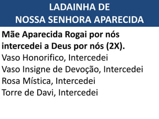 LADAINHA DE
NOSSA SENHORA APARECIDA
Mãe Aparecida Rogai por nós
intercedei a Deus por nós (2X).
Vaso Honorifico, Intercedei
Vaso Insigne de Devoção, Intercedei
Rosa Mística, Intercedei
Torre de Davi, Intercedei
 