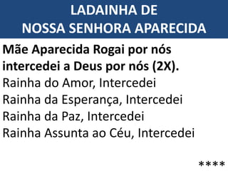 LADAINHA DE
NOSSA SENHORA APARECIDA
Mãe Aparecida Rogai por nós
intercedei a Deus por nós (2X).
Rainha do Amor, Intercedei
Rainha da Esperança, Intercedei
Rainha da Paz, Intercedei
Rainha Assunta ao Céu, Intercedei
****
 
