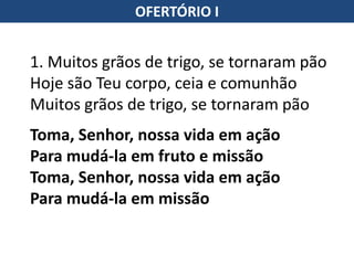 OFERTÓRIO I
1. Muitos grãos de trigo, se tornaram pão
Hoje são Teu corpo, ceia e comunhão
Muitos grãos de trigo, se tornaram pão
Toma, Senhor, nossa vida em ação
Para mudá-la em fruto e missão
Toma, Senhor, nossa vida em ação
Para mudá-la em missão
 