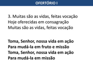 OFERTÓRIO I
3. Muitas são as vidas, feitas vocação
Hoje oferecidas em consagração
Muitas são as vidas, feitas vocação
Toma, Senhor, nossa vida em ação
Para mudá-la em fruto e missão
Toma, Senhor, nossa vida em ação
Para mudá-la em missão
 