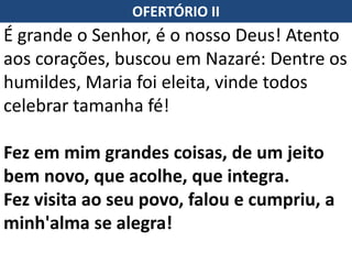 OFERTÓRIO II
É grande o Senhor, é o nosso Deus! Atento
aos corações, buscou em Nazaré: Dentre os
humildes, Maria foi eleita, vinde todos
celebrar tamanha fé!
Fez em mim grandes coisas, de um jeito
bem novo, que acolhe, que integra.
Fez visita ao seu povo, falou e cumpriu, a
minh'alma se alegra!
 