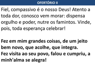 OFERTÓRIO II
Fiel, compassivo é o nosso Deus! Atento a
toda dor, conosco vem morar: dispensa
orgulho e poder, nutre os famintos. Vinde,
pois, toda esperança celebrar!
Fez em mim grandes coisas, de um jeito
bem novo, que acolhe, que integra.
Fez visita ao seu povo, falou e cumpriu, a
minh'alma se alegra!
 