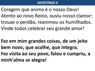 OFERTÓRIO II
Coragem que anima é o nosso Deus!
Atento ao novo Reino, ouviu nosso clamor:
trouxe o perdão, reanimou os humilhados.
Vinde todos celebrar seu grande amor!
Fez em mim grandes coisas, de um jeito
bem novo, que acolhe, que integra.
Fez visita ao seu povo, falou e cumpriu, a
minh'alma se alegra!
 