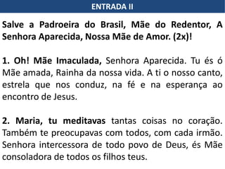 ENTRADA II
Salve a Padroeira do Brasil, Mãe do Redentor, A
Senhora Aparecida, Nossa Mãe de Amor. (2x)!
1. Oh! Mãe Imaculada, Senhora Aparecida. Tu és ó
Mãe amada, Rainha da nossa vida. A ti o nosso canto,
estrela que nos conduz, na fé e na esperança ao
encontro de Jesus.
2. Maria, tu meditavas tantas coisas no coração.
Também te preocupavas com todos, com cada irmão.
Senhora intercessora de todo povo de Deus, és Mãe
consoladora de todos os filhos teus.
 