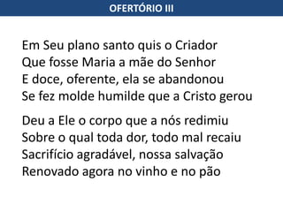 OFERTÓRIO III
Em Seu plano santo quis o Criador
Que fosse Maria a mãe do Senhor
E doce, oferente, ela se abandonou
Se fez molde humilde que a Cristo gerou
Deu a Ele o corpo que a nós redimiu
Sobre o qual toda dor, todo mal recaiu
Sacrifício agradável, nossa salvação
Renovado agora no vinho e no pão
 
