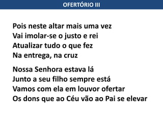 OFERTÓRIO III
Pois neste altar mais uma vez
Vai imolar-se o justo e rei
Atualizar tudo o que fez
Na entrega, na cruz
Nossa Senhora estava lá
Junto a seu filho sempre está
Vamos com ela em louvor ofertar
Os dons que ao Céu vão ao Pai se elevar
 