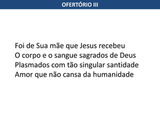 OFERTÓRIO III
Foi de Sua mãe que Jesus recebeu
O corpo e o sangue sagrados de Deus
Plasmados com tão singular santidade
Amor que não cansa da humanidade
 