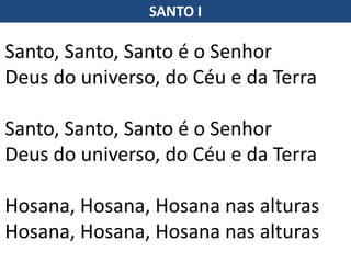 SANTO I
Santo, Santo, Santo é o Senhor
Deus do universo, do Céu e da Terra
Santo, Santo, Santo é o Senhor
Deus do universo, do Céu e da Terra
Hosana, Hosana, Hosana nas alturas
Hosana, Hosana, Hosana nas alturas
 
