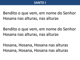 SANTO I
Bendito o que vem, em nome do Senhor
Hosana nas alturas, nas alturas
Bendito o que vem, em nome do Senhor
Hosana nas alturas, nas alturas
Hosana, Hosana, Hosana nas alturas
Hosana, Hosana, Hosana nas alturas
 