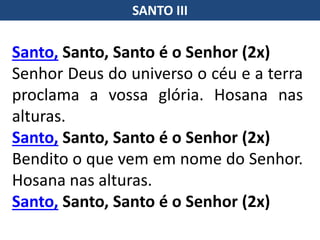 SANTO III
Santo, Santo, Santo é o Senhor (2x)
Senhor Deus do universo o céu e a terra
proclama a vossa glória. Hosana nas
alturas.
Santo, Santo, Santo é o Senhor (2x)
Bendito o que vem em nome do Senhor.
Hosana nas alturas.
Santo, Santo, Santo é o Senhor (2x)
 