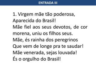 ENTRADA III
1. Virgem mãe tão poderosa,
Aparecida do Brasil!
Mãe fiel aos seus devotos, de cor
morena, uniu os filhos seus.
Mãe, és rainha dos peregrinos
Que vem de longe pra te saudar!
Mãe venerada, sejas louvada!
És o orgulho do Brasil!
 