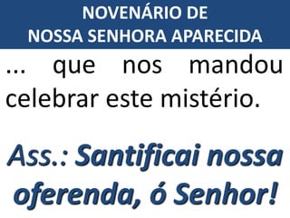 ... que nos mandou
celebrar este mistério.
Ass.: Santificai nossa
oferenda, ó Senhor!
NOVENÁRIO DE
NOSSA SENHORA APARECIDA
 