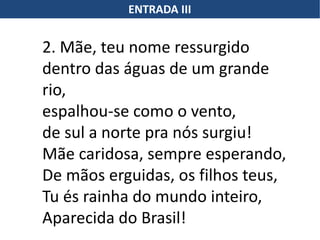 ENTRADA III
2. Mãe, teu nome ressurgido
dentro das águas de um grande
rio,
espalhou-se como o vento,
de sul a norte pra nós surgiu!
Mãe caridosa, sempre esperando,
De mãos erguidas, os filhos teus,
Tu és rainha do mundo inteiro,
Aparecida do Brasil!
 
