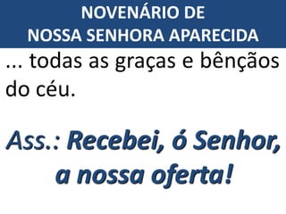 Ass.: Recebei, ó Senhor,
a nossa oferta!
... todas as graças e bênçãos
do céu.
NOVENÁRIO DE
NOSSA SENHORA APARECIDA
 