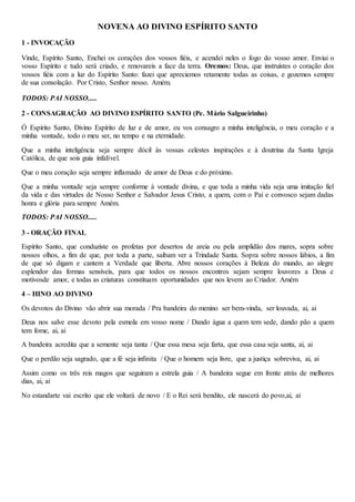 NOVENA AO DIVINO ESPÍRITO SANTO
1 - INVOCAÇÃO
Vinde, Espírito Santo, Enchei os corações dos vossos fiéis, e acendei neles o fogo do vosso amor. Enviai o
vosso Espírito e tudo será criado, e renovareis a face da terra. Oremos: Deus, que instruístes o coração dos
vossos fiéis com a luz do Espírito Santo: fazei que apreciemos retamente todas as coisas, e gozemos sempre
de sua consolação. Por Cristo, Senhor nosso. Amém.
TODOS: PAI NOSSO.....
2 - CONSAGRAÇÃO AO DIVINO ESPÍRITO SANTO (Pe. Mário Salgueirinho)
Ó Espírito Santo, Divino Espírito de luz e de amor, eu vos consagro a minha inteligência, o meu coração e a
minha vontade, todo o meu ser, no tempo e na eternidade.
Que a minha inteligência seja sempre dócil às vossas celestes inspirações e à doutrina da Santa Igreja
Católica, de que sois guia infalível.
Que o meu coração seja sempre inflamado de amor de Deus e do próximo.
Que a minha vontade seja sempre conforme à vontade divina, e que toda a minha vida seja uma imitação fiel
da vida e das virtudes de Nosso Senhor e Salvador Jesus Cristo, a quem, com o Pai e convosco sejam dadas
honra e glória para sempre Amém.
TODOS: PAI NOSSO.....
3 - ORAÇÃO FINAL
Espírito Santo, que conduziste os profetas por desertos de areia ou pela amplidão dos mares, sopra sobre
nossos olhos, a fim de que, por toda a parte, saibam ver a Trindade Santa. Sopra sobre nossos lábios, a fim
de que só digam e cantem a Verdade que liberta. Abre nossos corações à Beleza do mundo, ao alegre
esplendor das formas sensíveis, para que todos os nossos encontros sejam sempre louvores a Deus e
motivosde amor, e todas as criaturas constituam oportunidades que nos levem ao Criador. Amém
4 – HINO AO DIVINO
Os devotos do Divino vão abrir sua morada / Pra bandeira do menino ser bem-vinda, ser louvada, ai, ai
Deus nos salve esse devoto pela esmola em vosso nome / Dando água a quem tem sede, dando pão a quem
tem fome, ai, ai
A bandeira acredita que a semente seja tanta / Que essa mesa seja farta, que essa casa seja santa, ai, ai
Que o perdão seja sagrado, que a fé seja infinita / Que o homem seja livre, que a justiça sobreviva, ai, ai
Assim como os três reis magos que seguiram a estrela guia / A bandeira segue em frente atrás de melhores
dias, ai, ai
No estandarte vai escrito que ele voltará de novo / E o Rei será bendito, ele nascerá do povo,ai, ai
 