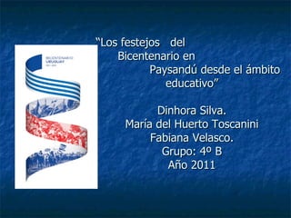 “ Los festejos  del  Bicentenario en  Paysandú desde el ámbito educativo” Dinhora Silva. María del Huerto Toscanini Fabiana Velasco. Grupo: 4º B Año 2011 