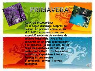 PRIMAVERAFIRA DE PRIMAVERA És el segondiumengedesprés de Pasqua. La primera edició va ser  el 1.967 i va passar a ser una exposició moderna de mostres de sectorsindustrials. Ara s´haconvertit en un gran esdeveniment a la comarca, ja que és una de les firesmésvisitades de totselspobles del voltant . Es fan moltesactivitats, exposicions i tot el Passeigés una mostrad´artesania, cotxes  i altresproductes