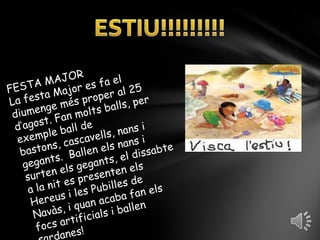 ESTIU!!!!!!!!!FESTA MAJORLa festa Major es fa el diumenge més proper al 25 d’agost. Fan molts balls, per exemple ball de bastons, cascavells, nans i gegants.  Ballen els nans i surten els gegants, el dissabte a la nit es presenten els Hereus i les Pubilles de Navàs, i quan acaba fan els focs artificials i ballen sardanes!