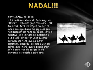 NADAL!!!CAVALCADA DE REIS El 5 de Gener vénen els Reis Mags de l’Orient.  Es fa una gran cavalcada,  els tres reis i tots els patges arriben al poble carregats amb les joguines que han demanat els nens del poble. Tota la comitiva  va a la Plaça de  l’església i des d´allà  dirigeixen unes quantes paraules als nens  que els estan esperant,  després  els Reis diuen als pares, avis i nens  que ja poden anar-se’n a casa  que els patges ja els   portaran  els regals a casa seva!