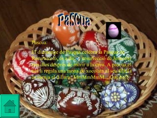 Pascua Pascua: El diumenge de Pasqua celebra la Pasqua de Resurrecció, és a dir, la resurrecció de Jesucrist tres dies després de morir a la creu. A pascua el tiet li regala una mona de xocolata al seu fillol i es menja al dilluns. MmMmMmM... Que bo!!   