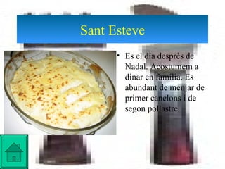 Sant Esteve Es el dia desprès de Nadal. Acostumem a dinar en família. Es abundant de menjar de primer canelons i de segon pollastre. 