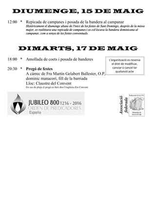 DIUMENGE, 15 DE MAIG
12:00 * Repicada de campanes i posada de la bandera al campanar
Històricament el diumenge abans de l'inici de les festes de Sant Domingo, després de la missa
major, es realitzava una repicada de campanes i es col·locava la bandera dominicana al
campanar, com a senya de les festes conventuals.
DIMARTS, 17 DE MAIG
18:00 * Amollada de coets i posada de banderes
20:30 * Pregó de festes
A càrrec de Fra Martín Gelabert Ballester, O.P,
dominic manacorí, fill de la barriada
Lloc: Claustre del Convent
En cas de pluja el pregó es farà dins l'església d'es Convent
Associació
federada
L'organització es reserva
el dret de modificar,
canviar o cancel·lar
qualsevol acte
 