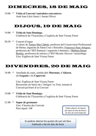 DIMECRES, 18 DE MAIG
19:00 * Visita al Convent i anècdotes conventeres
Amb Joan Lluís Sansó i Antoni Oliver
DIJOUS, 19 DE MAIG
19:00 * Tridu de Sant Domingo.
Celebració de l’Eucaristia a l’església de Sant Vicenç Ferrer
20:30 * Concert d’orgue
A càrrec de Tomeu Mut Llabrés, professor del Conservatori Professional
de Palma, organista de Santa Creu i Sencelles; Francesca Suau Artigues,
professora de l’IES Santanyí i organista a Santanyí; i Bàrbara Duran
Bordoy, professora de música a l’IES Mossèn Alcover i musicòlega.
Lloc: Església de Sant Vicenç Ferrer
DIVENDRES, 20 DE MAIG
18:00 * Amollada de coets, sortida dels Moretons, s’Alicorn,
els Gegants i els Caparrots
Lloc: Església de Sant Vicenç Ferrer
Recorreran els barris de s’Antigor i es Tren, tornant al
Convent pel barri d’es Convent
19:00 * Tridu de Sant Domingo.
Celebració de l’Eucaristia a l’església de Sant Vicenç Ferrer
21:00 * Sopar de germanor
Lloc: Claustre des Convent
Preu tiquet: 10€
Es podran abonar les quotes de soci als llocs
habituals o bé els dies de festa
Podeu adquirir els tiquets
pel sopar els dies de festa o
als llocs de venta habituals
 