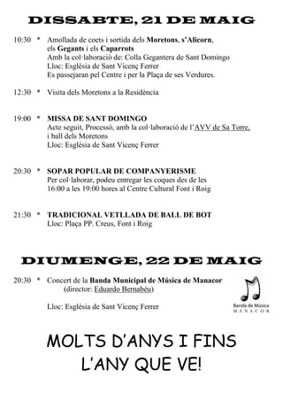 DISSABTE, 21 DE MAIG
10:30 * Amollada de coets i sortida dels Moretons, s’Alicorn,
els Gegants i els Caparrots
Amb la col·laboració de: Colla Gegantera de Sant Domingo
Lloc: Església de Sant Vicenç Ferrer
Es passejaran pel Centre i per la Plaça de ses Verdures.
12:30 * Visita dels Moretons a la Residència
19:00 * MISSA DE SANT DOMINGO
Acte seguit, Processó, amb la col·laboració de l’AVV de Sa Torre,
i ball dels Moretons
Lloc: Església de Sant Vicenç Ferrer
20:30 * SOPAR POPULAR DE COMPANYERISME
Per col·laborar, podeu entregar les coques des de les
16:00 a les 19:00 hores al Centre Cultural Font i Roig
21:30 * TRADICIONAL VETLLADA DE BALL DE BOT
Lloc: Plaça PP. Creus, Font i Roig
DIUMENGE, 22 DE MAIG
20:30 * Concert de la Banda Municipal de Música de Manacor
(director: Eduardo Bernabéu)
Lloc: Església de Sant Vicenç Ferrer
MOLTS D’ANYS I FINS
L’ANY QUE VE!
 
