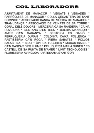 COL·LABORADORS
AJUNTAMENT DE MANACOR * VEINATS I VEINADES *
PARRÒQUIES DE MANACOR * COLLA GEGANTERA DE SANT
DOMINGO * ASSOCIACIÓ BANDA DE MÚSICA DE MANACOR *
TRAMUDANÇA * ASSOCIACIÓ DE VEINATS DE SA TORRE *
CORAL DELS DOLORS * MERCERIA CA SA RANDERA * CA NA
ROVEIONA * S’ESTANC D’ES TREN * JOIERIA MANACOR *
AMER CA’N GARANYA * GESTORIA ES GABIÓ *
PERRUQUERIA DURAN * COLONYA CAIXA POLLENÇA *
PASTISSERIA CA’N ROCA * RIERA SABATES * POLLOS
SALAS, S.A. * SEAT * ÒPTICA TUGORES * MODAS ISABEL *
CA’N GASPAR D’ES LLUMS * PELUQUERÍA MARÍA SUÑER * ES
CASTELL DE SA PUNTA DE N’AMER * LIMIT TECNOLOGIES *
FLORISTERIA AVINGUDA * ARTESANIA S’ANTIGOR
 