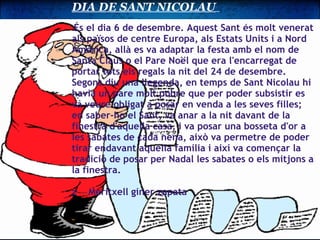 DIA DE SANT NICOLAU        És el dia 6 de desembre. Aquest Sant és molt venerat als països de centre Europa, als Estats Units i a Nord Amèrica, allà es va adaptar la festa amb el nom de Santa Claus o el Pare Noël que era l'encarregat de portar tots els regals la nit del 24 de desembre. Segons diu una llegenda, en temps de Sant Nicolau hi havia un pare molt pobre que per poder subsistir es va veure obligat a posar en venda a les seves filles; en saber-ho el Sant, va anar a la nit davant de la finestra d'aquella casa, i va posar una bosseta d'or a les sabates de cada nena, això va permetre de poder tirar endavant aquella família i així va començar la tradició de posar per Nadal les sabates o els mitjons a la finestra.                   z    Meritxell giner zapata   