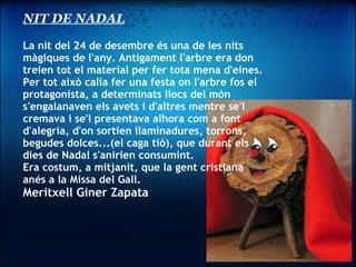 NIT DE NADAL La nit del 24 de desembre és una de les nits màgiques de l'any. Antigament l'arbre era don treien tot el material per fer tota mena d'eines. Per tot això calia fer una festa on l'arbre fos el protagonista, a determinats llocs del món s'engalanaven els avets i d'altres mentre se'l cremava i se'l presentava alhora com a font d'alegria, d'on sortien llaminadures, torrons, begudes dolces...(el caga tió), que durant els dies de Nadal s'anirien consumint.  Era costum, a mitjanit, que la gent cristiana anés a la Missa del Gall. Meritxell Giner Zapata 