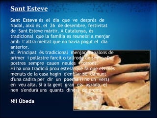 Sant Esteve   Sant  Esteve  és  el  dia  que  ve  després  de  Nadal, això és, el  26  de desembre, festivitat  de  Sant Esteve màrtir. A Catalunya, és  tradicional  que la família es reuneixi a menjar amb  l' altra meitat que no havia pogut el  dia  anterior. Al  Principat  és tradicional  menjar  canalons de primer  i pollastre farcit o tallrodó de segon. De postres  sempre  cauen  neules  i torrons. Hi ha una tradició prou estesa que fa que els més menuts de la casa hagin  d'enfilar-se  damunt d'una cadira per  dir  un   poema  (i no un  vers) en  veu alta. Si a la gent  gran  els  agrada, el  nen  s'endurà uns  quants  diners  de premi.   Nil Úbeda   