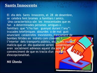 Sants Innocents               El  dia dels  Sants  Innocents, el  28  de desembre,   se  celebra fent bromes  a familiars i amics.   Una característica són  les  innocentades que es fan   a determinades persones  amigues o familiars  que “s’ho han   guanyat durant l’any”: trucades telefòniques  absurdes  o de mal  gust  anunciant  catàstrofes  inexistents, llançament de bombes fètides en  indrets com cinemes  i l’interior  dels transports públics, etc.Actes sense malícia que un  dia qualsevol serien  condemnats, eren  socialment admesos aquest dia amb  el  convenciment de que es tracta d'un  moment d'excepcionalitat.   Nil Úbeda         