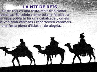                            LA NIT DE REIS La nit de reis es una festa molt tradicional nadalenca. És celebra amb tota la familia, a casi cada poble hi ha una cabalcada , on els reis van amb carrosas i reparteixen caramels. És una festa plena d'il.lusio, de alegria...       