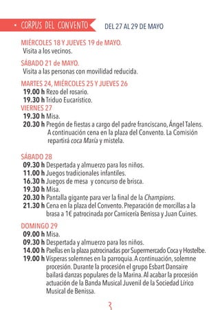 CORPUS DEL CONVENTO Del 27 al 29 de MAYO
MIÉRCOLES 18 Y JUEVES 19 de MAYO.
Visita a los vecinos.
SÁBADO 21 de MAYO.
Visita a las personas con movilidad reducida.
MARTES 24, MIÉRCOLES 25 Y JUEVES 26
19.00 h Rezo del rosario.
19.30 h Triduo Eucarístico.
VIERNES 27
19.30 h Misa.
20.30 h Pregón de fiestas a cargo del padre franciscano,Ángel Talens.
	 A continuación cena en la plaza del Convento. La Comisión
	repartirá coca María y mistela.
SÁBADO 28
09.30 h Despertada y almuerzo para los niños.
11.00 h Juegos tradicionales infantiles.
16.30 h Juegos de mesa y concurso de brisca.
19.30 h Misa.
20.30 h Pantalla gigante para ver la final de la Champions.
21.30 h Cena en la plaza del Convento.Preparación de morcillas a la
brasa a 1€ patrocinada por Carnicería Benissa y Juan Cuines.
DOMINGO 29
09.00 h Misa.
09.30 h Despertada y almuerzo para los niños.
14.00 h PaellasenlaplazapatrocinadasporSupermercadoCocayHostelbe.
19.00 h Vísperas solemnes en la parroquia.Acontinuación,solemne
procesión.Durante la procesión el grupo Esbart Dansaire
bailará danzas populares de la Marina.Al acabar la procesión
actuación de la Banda Musical Juvenil de la Sociedad Lírico
Musical de Benissa.
 