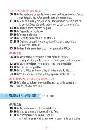 LUNES 25 - Día de San Jaime
08.00 h Despertada a cargo de la comisión de fiestas, acompañados
por dolçaina i tabalet, con disparo de tronadores.
11.00 h Misa solemne y procesión del santo Patrón por la plaza de
la ermita. Después de la procesión se cantarán los gojos.
13.30 h Tradicionales carreras de gallo.
18.30 h Pasacalle humorístico.
19.30 h Torneo de brisca.
22.00 h	 Reparto de cocas a los asistentes.
23.25 H	Disparo de castillo de fuegos artificiales a cargo de la
pirotecnia DRAGON.
23.30 h Gran baile amenizado por la orquesta LA BRUJA.
MARTES 26
08.00 h Despertada a cargo de la comisión de fiestas,
acompañados por la charanga, con disparo de tronadores.
12.00 h Disco móvil para amenizar el concurso de paellas.
13.00 h Concurso de paellas.
18.30 h Santa Misa en honor a los difuntos de la Partida.
23.30 h Velada musical a cargo del grupo musical ZEPELLIN.
MIÉRCOLES 27,JUEVES 28 YVIERNES 29
19.00 h Tardes populares de vaquillas a cargo de la ganadería
COVES y meriendas al aire libre.
PARTIDA DE SANTA ANA	 26 DE JULIO
MARTES 26
10.00 h Despertada con cohetes y dulzaina.
10.30 h Misa solemne en honor a Santa Ana.
11.30 h Procesión con dolçaina i tabalet.
Al finalizar se servirá agua-limón y coca-maría para todos
 