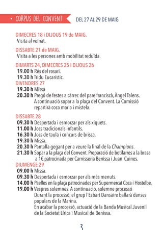 CORPUS DEL CONVENT Del 27 al 29 de MAIG
DIMECRES 18 i DIJOUS 19 de MAIG.
Visita al veïnat.
DISSABTE 21 de MAIG.
Visita a les persones amb mobilitat reduïda.
DIMARTS 24, DIMECRES 25 I DIJOUS 26
19.00 h Rés del rosari.
19.30 h Tridu Eucarístic.
DIVENDRES 27
19.30 h Missa
20.30 h Pregó de festes a càrrec del pare franciscà,Àngel Talens.
A continuació sopar a la plaça del Convent. La Comissió
repartirà coca maria i mistela.
DISSABTE 28
09.30 h Despertada i esmorzar per als xiquets.
11.00 h Jocs tradicionals infantils.
16.30 h Jocs de taula i concurs de brisca.
19.30 h Missa.
20.30 h Pantalla gegant per a veure la final de la Champions.
21.30 h Sopar a la plaça del Convent.Preparació de botifarres a la brasa
	 a 1€ patrocinada per Carnisseria Benissa i Juan Cuines.
DIUMENGE 29
09.00 h Missa.
09.30 h Despertada i esmorzar per als més menuts.
14.00 h PaellesenlaplaçapatrocinadesperSupermercatCocaiHostelbe.
19.00 h Vespres solemnes.A continuació, solemne processó
Durant la processó, el grup l’Esbart Dansaire ballarà danses
populars de la Marina.
En acabar la processó, actuació de la Banda Musical Juvenil
de la Societat Lírica i Musical de Benissa.
 