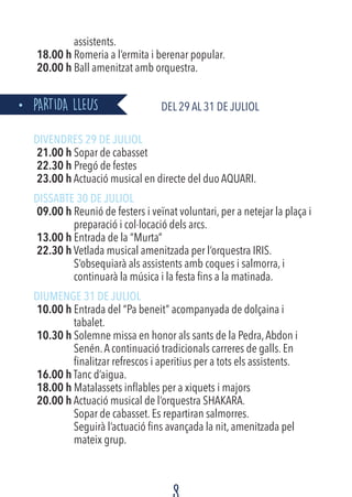 assistents.
18.00 h Romeria a l’ermita i berenar popular.
20.00 h Ball amenitzat amb orquestra.
PARTIDA LLEUS		 Del 29 al 31 de JULIOL
DIVENDRES 29 DE JULIOL
21.00 h Sopar de cabasset
22.30 h Pregó de festes
23.00 h Actuació musical en directe del duo AQUARI.
DISSABTE 30 DE JULIOL
09.00 h Reunió de festers i veïnat voluntari, per a netejar la plaça i
preparació i col·locació dels arcs.
13.00 h Entrada de la “Murta”
22.30 h Vetlada musical amenitzada per l’orquestra IRIS.
S’obsequiarà als assistents amb coques i salmorra, i
continuarà la música i la festa fins a la matinada.
DIUMENGE 31 DE JULIOL
10.00 h Entrada del “Pa beneit” acompanyada de dolçaina i
tabalet.
10.30 h Solemne missa en honor als sants de la Pedra,Abdon i
Senén.A continuació tradicionals carreres de galls. En
finalitzar refrescos i aperitius per a tots els assistents.
16.00 h Tanc d’aigua.
18.00 h Matalassets inflables per a xiquets i majors
20.00 h Actuació musical de l’orquestra SHAKARA.
Sopar de cabasset. Es repartiran salmorres.
Seguirà l’actuació fins avançada la nit, amenitzada pel
mateix grup.
 