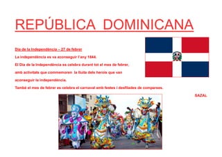 REPÚBLICA DOMINICANA
Dia de la Independència – 27 de febrer
La independència es va aconseguir l’any 1844.
El Dia de la Independència es celebra durant tot el mes de febrer,
amb activitats que commemoren la lluita dels herois que van
aconseguir la independència.
També el mes de febrer es celebra el carnaval amb festes i desfilades de comparses.
SAZAL
 