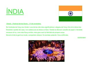 ÍNDIA
Diwali – Festival de les llums – 11 de novembre
És l’entrada de l’any nou hindú i una de les nits més significatives i alegres de l’any. A la nit s’obren les
finestres i portes de casa, i en cadascuna es deixa un llum. També es llencen vaixells de paper o fanalets
encesos al riu; com més lluny arribin, més gran serà la felicitat els propers anys.
Durant el dia la gent es muda, comparteix dolços i fa esclatar petards i focs artificials.
ESTEFANY
 