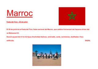 Marroc
Festa del Tron - 30 de juliol
El 30 de juliol és la Festa del Tron, festa nacional del Marroc, que celebra l'aniversari de l'ascens al tron del
rei Mohamed VI.
Durant aquest dia hi ha tot tipus d'activitats festives, amb balls, cants, cerimònies, desfilades i focs
artificials. SAZAL
 