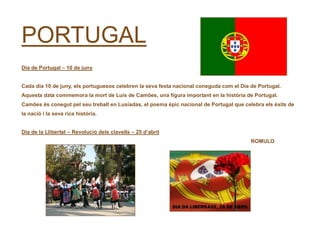 PORTUGAL
Dia de Portugal – 10 de juny
Cada dia 10 de juny, els portuguesos celebren la seva festa nacional coneguda com el Dia de Portugal.
Aquesta data commemora la mort de Luís de Camões, una figura important en la història de Portugal.
Camões és conegut pel seu treball en Lusíadas, el poema èpic nacional de Portugal que celebra els èxits de
la nació i la seva rica història.
Dia de la Llibertat – Revolució dels clavells – 25 d’abril
ROMULO
 