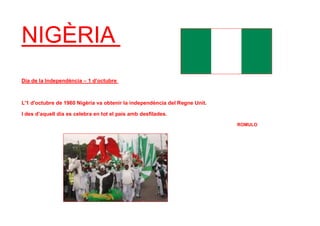 NIGÈRIA
Dia de la Independència – 1 d’octubre
L'1 d'octubre de 1960 Nigèria va obtenir la independència del Regne Unit.
I des d’aquell dia es celebra en tot el país amb desfilades.
ROMULO
 