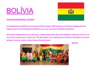 BOLÍVIA
Dia de la Independència – 6 d’agost
La independència de Bolívia va començar el 25 de maig de 1809. El país es va declarar independent el 6
d'agost amb el nom de República de Bolívar que va ser canviat per República de Bolívia.
El Dia de la Independència és un dia festiu, celebrat durant dos dies, amb desfilades i balls als carrers de La
Paz i Sucre. Localment es coneix com "dia de la pàtria". Les celebracions es basen en la història i la cultura
del país i inclouen música i altres formes d'entreteniment.
BINYAO
 