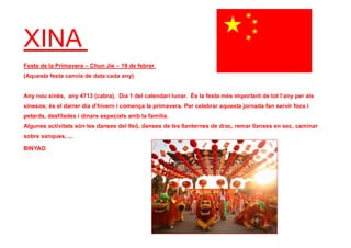 XINA
Festa de la Primavera – Chun Jie – 19 de febrer
(Aquesta festa canvia de data cada any)
Any nou xinès, any 4713 (cabra). Dia 1 del calendari lunar. És la festa més important de tot l’any per als
xinesos; és el darrer dia d’hivern i comença la primavera. Per celebrar aquesta jornada fan servir focs i
petards, desfilades i dinars especials amb la família.
Algunes activitats són les danses del lleó, danses de les llanternes de drac, remar llanxes en sec, caminar
sobre xanques, ...
BINYAO
 