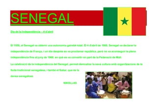 SENEGAL
Dia de la Independència – 4 d’abril
El 1958, el Senegal va obtenir una autonomia gairebé total. El 4 d'abril de 1960, Senegal va declarar la
independència de França, i un dia després es va proclamar república, però no va aconseguir la plena
independència fins al juny de 1960, en què es va convertir en part de la Federació de Mali.
La celebració de la independència del Senegal, permet demostrar la seva cultura amb organitzacions de la
lluita tradicional senegalesa, i també el Sabar, que és la
dansa senegalesa.
NIKOLLAS
 