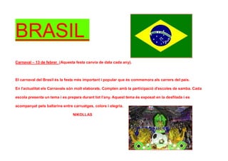 BRASIL
Carnaval – 13 de febrer (Aquesta festa canvia de data cada any).
El carnaval del Brasil és la festa més important i popular que és commemora als carrers del país.
En l'actualitat els Carnavals són molt elaborats. Compten amb la participació d'escoles de samba. Cada
escola presenta un tema i es prepara durant tot l’any. Aquest tema és exposat en la desfilada i es
acompanyat pels ballarins entre carruatges, colors i alegria.
NIKOLLAS
 