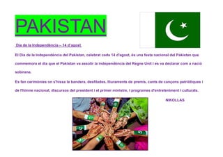 PAKISTAN
Dia de la Independència – 14 d’agost
El Dia de la Independència del Pakistan, celebrat cada 14 d'agost, és una festa nacional del Pakistan que
commemora el dia que el Pakistan va assolir la independència del Regne Unit i es va declarar com a nació
sobirana.
Es fan cerimònies on s'hissa la bandera, desfilades, lliuraments de premis, cants de cançons patriòtiques i
de l'himne nacional, discursos del president i el primer ministre, i programes d'entreteniment i culturals.
NIKOLLAS
 