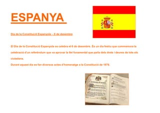 ESPANYA
Dia de la Constitució Espanyola – 6 de desembre
El Dia de la Constitució Espanyola es celebra el 6 de desembre. És un dia festiu que commemora la
celebració d’un referèndum que va aprovar la llei fonamental que parla dels drets i deures de tots els
ciutadans.
Durant aquest dia es fan diversos actes d’homenatge a la Constitució de 1978.
 
