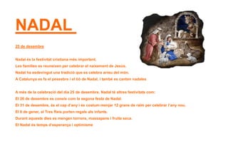 NADAL
25 de desembre
Nadal és la festivitat cristiana més important.
Les famílies es reuneixen per celebrar el naixement de Jesús.
Nadal ha esdevingut una tradició que es celebra arreu del món.
A Catalunya es fa el pessebre i el tió de Nadal, i també es canten nadales
A més de la celebració del dia 25 de desembre, Nadal té altres festivitats com:
El 26 de desembre es coneix com la segona festa de Nadal.
El 31 de desembre, és el cap d’any i és costum menjar 12 grans de raïm per celebrar l’any nou.
El 6 de gener, el Tres Reis porten regals als infants.
Durant aquests dies es mengen torrons, massapans i fruita seca.
El Nadal és temps d’esperança i optimisme
 
